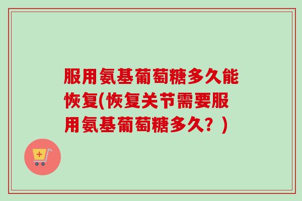 服用氨基葡萄糖多久能恢复(恢复关节需要服用氨基葡萄糖多久？)
