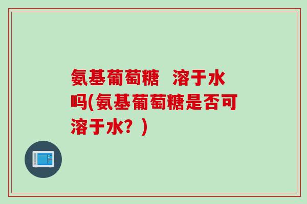 氨基葡萄糖  溶于水吗(氨基葡萄糖是否可溶于水？)
