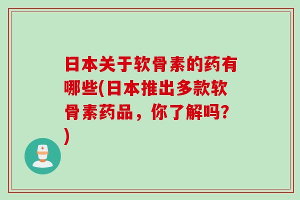 日本关于软骨素的药有哪些(日本推出多款软骨素药品，你了解吗？)