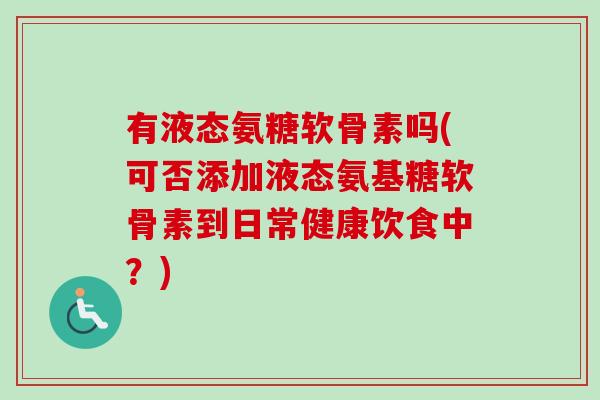 有液态氨糖软骨素吗(可否添加液态氨基糖软骨素到日常健康饮食中？)