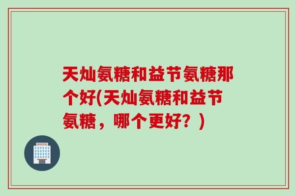 天灿氨糖和益节氨糖那个好(天灿氨糖和益节氨糖，哪个更好？)