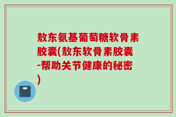 敖东氨基葡萄糖软骨素胶囊(敖东软骨素胶囊-帮助关节健康的秘密)