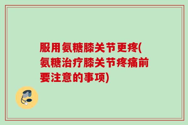 服用氨糖膝关节更疼(氨糖治疗膝关节疼痛前要注意的事项)