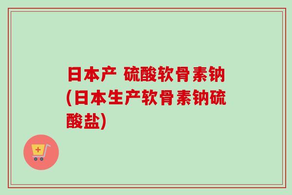 日本产 硫酸软骨素钠(日本生产软骨素钠硫酸盐)