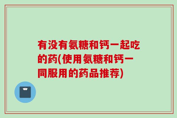 有没有氨糖和钙一起吃的药(使用氨糖和钙一同服用的药品推荐)