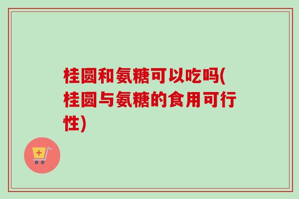 桂圆和氨糖可以吃吗(桂圆与氨糖的食用可行性)