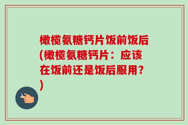 橄榄氨糖钙片饭前饭后(橄榄氨糖钙片：应该在饭前还是饭后服用？)