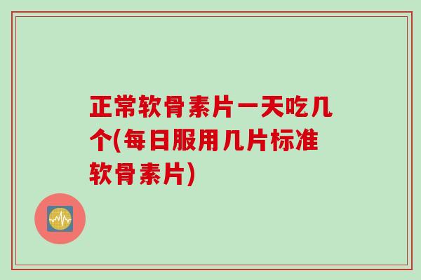 正常软骨素片一天吃几个(每日服用几片标准软骨素片)