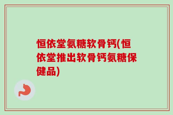 恒依堂氨糖软骨钙(恒依堂推出软骨钙氨糖保健品)