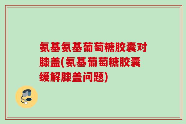 氨基氨基葡萄糖胶囊对膝盖(氨基葡萄糖胶囊缓解膝盖问题)