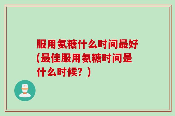 服用氨糖什么时间最好(最佳服用氨糖时间是什么时候？)
