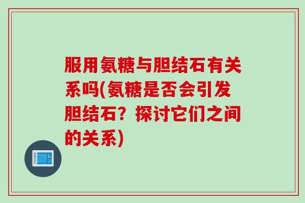 服用氨糖与胆结石有关系吗(氨糖是否会引发胆结石？探讨它们之间的关系)
