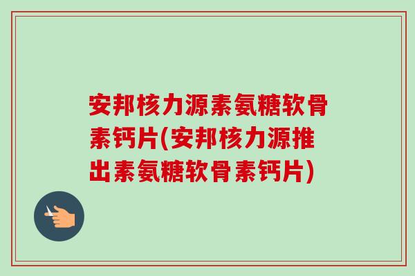 安邦核力源素氨糖软骨素钙片(安邦核力源推出素氨糖软骨素钙片)