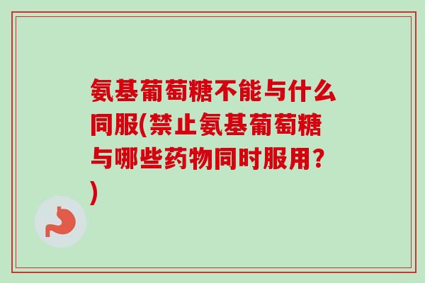氨基葡萄糖不能与什么同服(禁止氨基葡萄糖与哪些药物同时服用？)