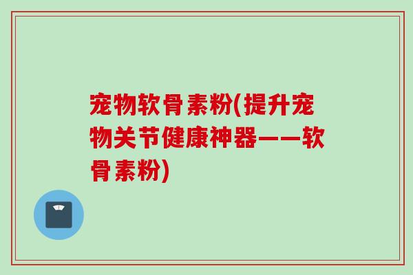 宠物软骨素粉(提升宠物关节健康神器——软骨素粉)