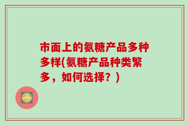 市面上的氨糖产品多种多样(氨糖产品种类繁多，如何选择？)