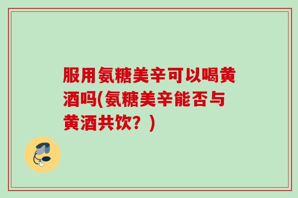 服用氨糖美辛可以喝黄酒吗(氨糖美辛能否与黄酒共饮？)