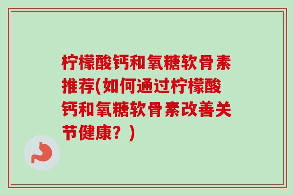 柠檬酸钙和氧糖软骨素推荐(如何通过柠檬酸钙和氧糖软骨素改善关节健康？)
