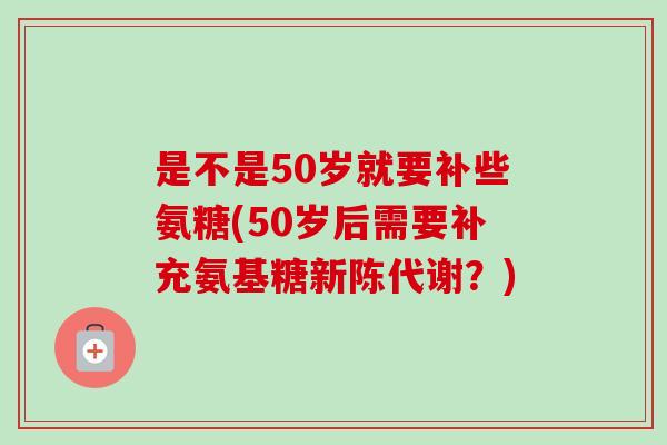 是不是50岁就要补些氨糖(50岁后需要补充氨基糖新陈代谢？)