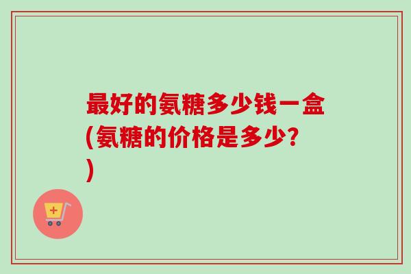最好的氨糖多少钱一盒(氨糖的价格是多少？)