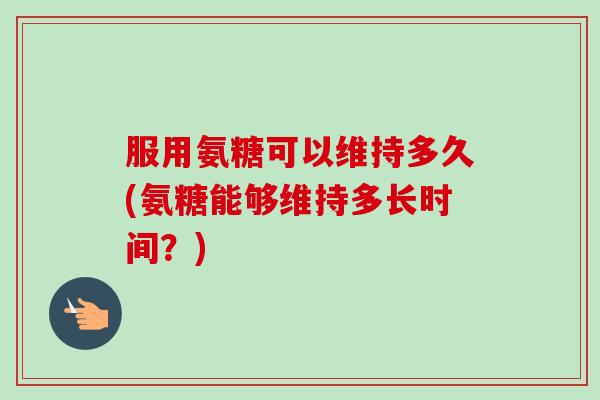 服用氨糖可以维持多久(氨糖能够维持多长时间？)
