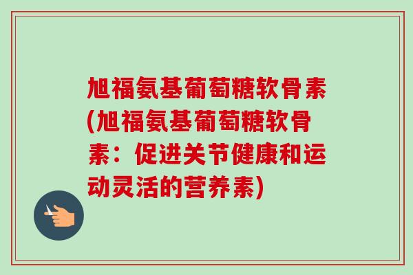 旭福氨基葡萄糖软骨素(旭福氨基葡萄糖软骨素：促进关节健康和运动灵活的营养素)