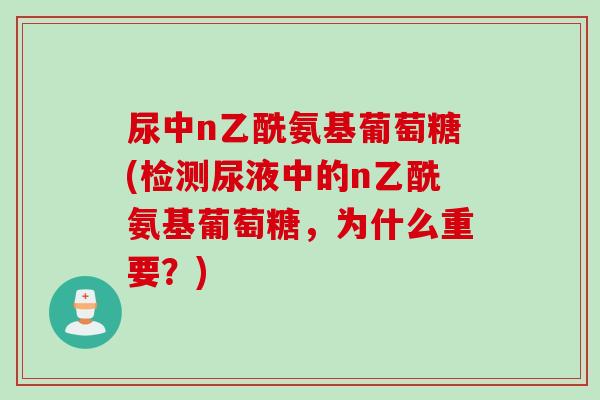 尿中n乙酰氨基葡萄糖(检测尿液中的n乙酰氨基葡萄糖，为什么重要？)