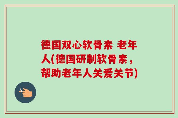 德国双心软骨素 老年人(德国研制软骨素，帮助老年人关爱关节)