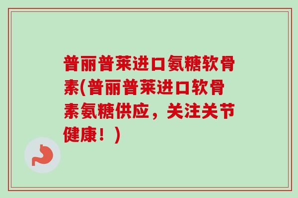 普丽普莱进口氨糖软骨素(普丽普莱进口软骨素氨糖供应，关注关节健康！)