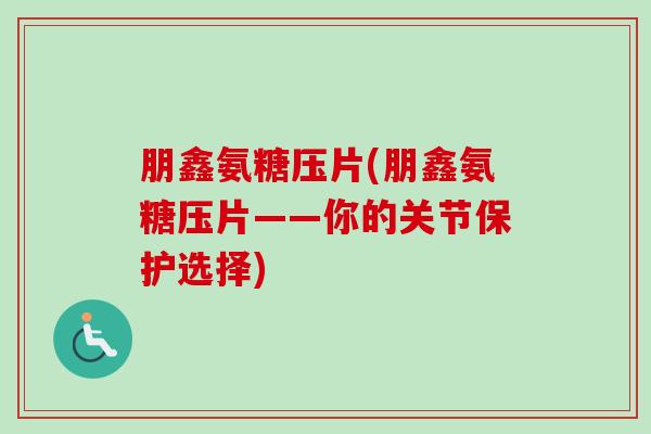 朋鑫氨糖压片(朋鑫氨糖压片——你的关节保护选择)