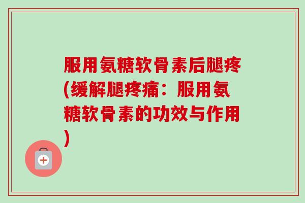 服用氨糖软骨素后腿疼(缓解腿疼痛：服用氨糖软骨素的功效与作用)