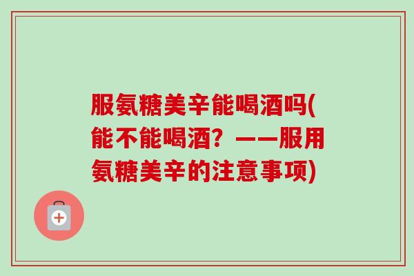 服氨糖美辛能喝酒吗(能不能喝酒？——服用氨糖美辛的注意事项)