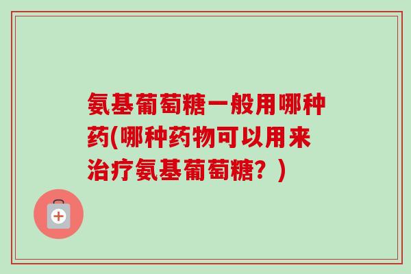 氨基葡萄糖一般用哪种药(哪种药物可以用来治疗氨基葡萄糖？)