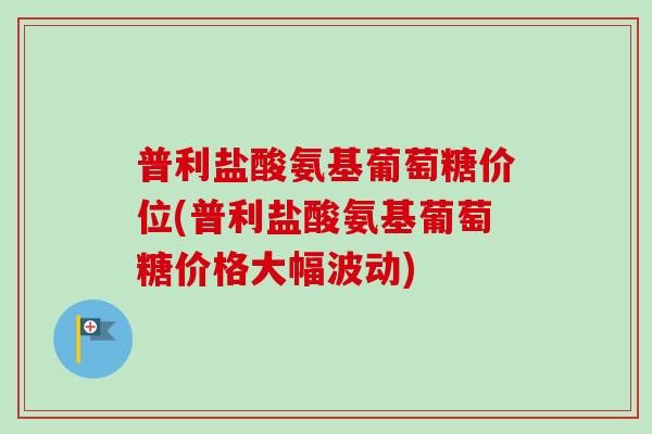 普利盐酸氨基葡萄糖价位(普利盐酸氨基葡萄糖价格大幅波动)