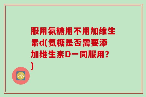 服用氨糖用不用加维生素d(氨糖是否需要添加维生素D一同服用？)