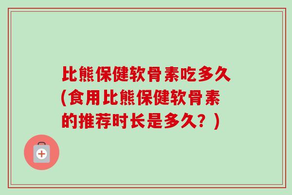 比熊保健软骨素吃多久(食用比熊保健软骨素的推荐时长是多久？)