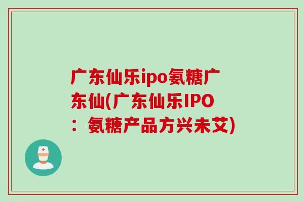广东仙乐ipo氨糖广东仙(广东仙乐IPO：氨糖产品方兴未艾)