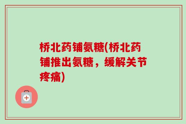 桥北药铺氨糖(桥北药铺推出氨糖，缓解关节疼痛)
