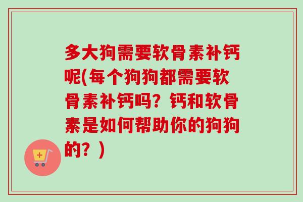 多大狗需要软骨素补钙呢(每个狗狗都需要软骨素补钙吗？钙和软骨素是如何帮助你的狗狗的？)