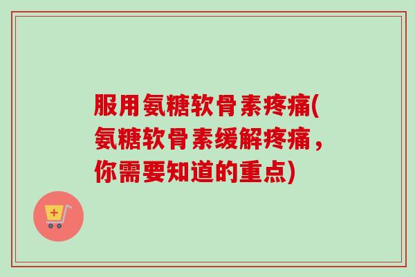 服用氨糖软骨素疼痛(氨糖软骨素缓解疼痛，你需要知道的重点)