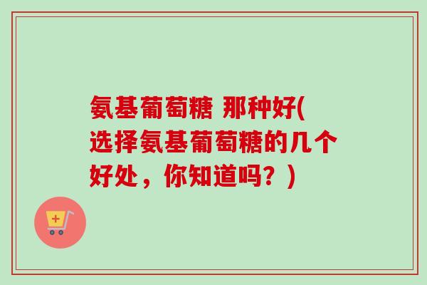 氨基葡萄糖 那种好(选择氨基葡萄糖的几个好处，你知道吗？)