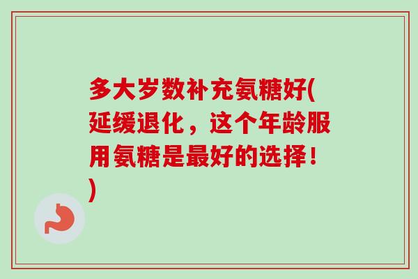 多大岁数补充氨糖好(延缓退化，这个年龄服用氨糖是最好的选择！)