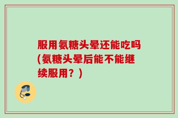 服用氨糖头晕还能吃吗(氨糖头晕后能不能继续服用？)
