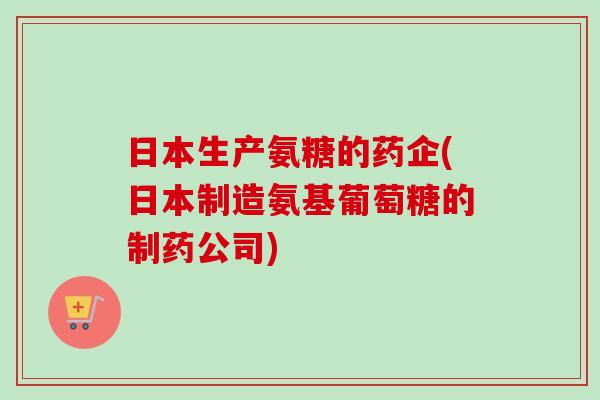 日本生产氨糖的药企(日本制造氨基葡萄糖的制药公司) 日本生产氨糖的药企(日本制造氨基葡萄糖的制药公司)