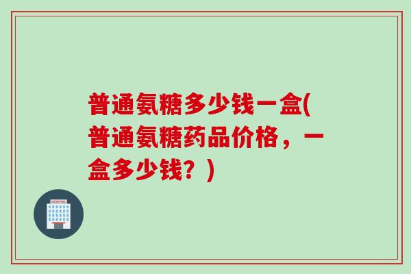 普通氨糖多少钱一盒(普通氨糖药品价格，一盒多少钱？)