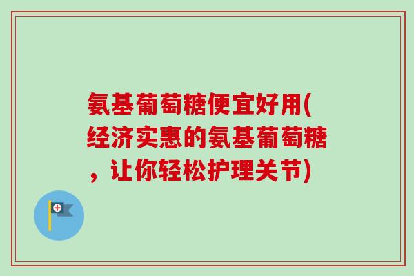 氨基葡萄糖便宜好用(经济实惠的氨基葡萄糖，让你轻松护理关节)