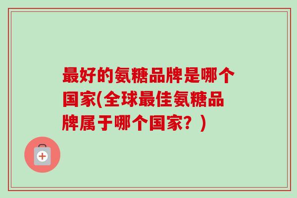 好的氨糖品牌是哪个国家(全球佳氨糖品牌属于哪个国家?) 好的氨糖品牌是哪个国家(全球佳氨糖品牌属于哪个国家?)