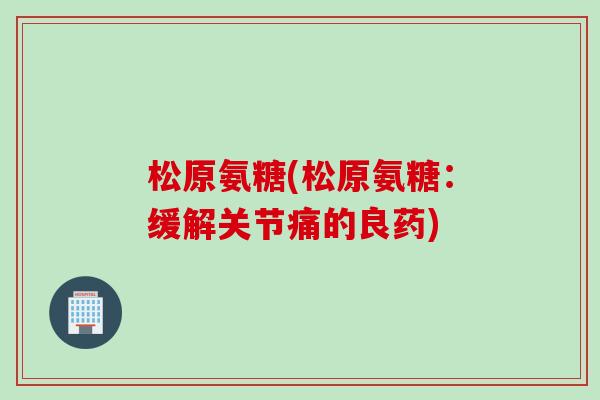 松原氨糖(松原氨糖：缓解关节痛的良药)