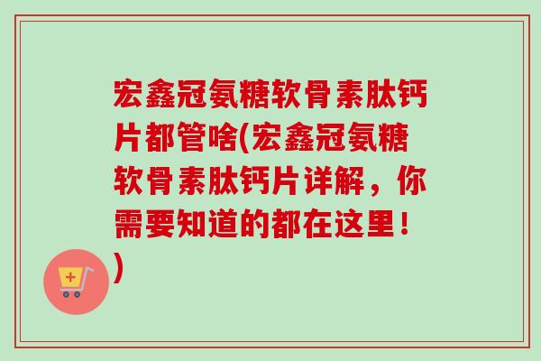 宏鑫冠氨糖软骨素肽钙片都管啥(宏鑫冠氨糖软骨素肽钙片详解，你需要知道的都在这里！)
