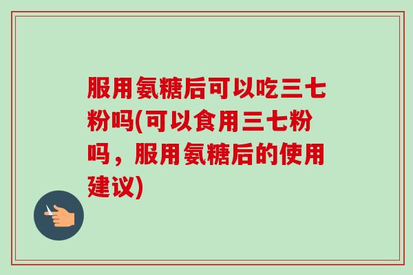 服用氨糖后可以吃三七粉吗(可以食用三七粉吗，服用氨糖后的使用建议)